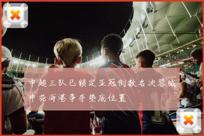 中超三队已锁定亚冠倒数名次蓉城申花海港争夺垫底位置