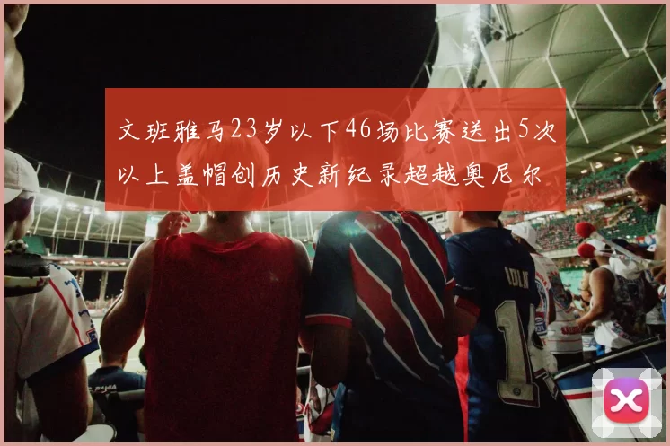 文班雅马23岁以下46场比赛送出5次以上盖帽创历史新纪录超越奥尼尔