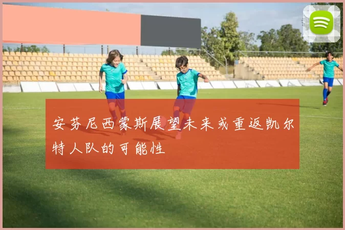安芬尼西蒙斯展望未来或重返凯尔特人队的可能性