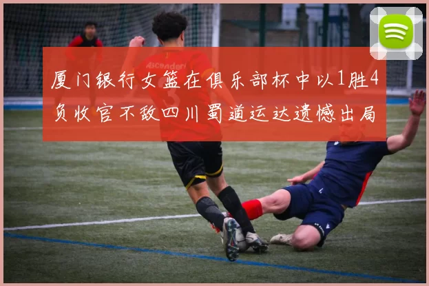 厦门银行女篮在俱乐部杯中以1胜4负收官不敌四川蜀道运达遗憾出局
