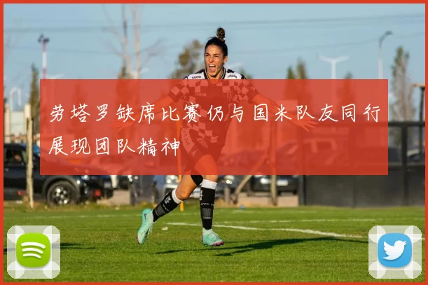 劳塔罗缺席比赛仍与国米队友同行展现团队精神