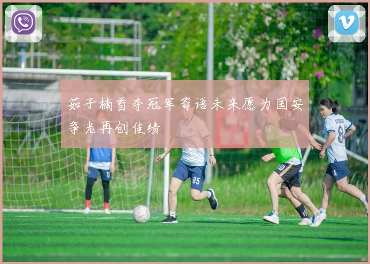 茹子楠首夺冠军寄语未来愿为国安争光再创佳绩