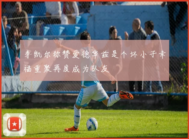 李凯尔称赞爱德华兹是个坏小子幸福重聚再度成为队友